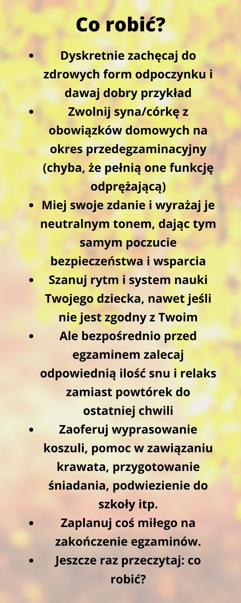 Co robić? Dyskretnie zachęcaj od zdrowych form odpoczynku i dawaj dobry przykład. Zwolnij syna/córkę z obowiązków domowych na okres przedegzaminacyjny (chyba, że pełnią one funkcję odprężającą). Miej swoje zdanie i wyrażaj je neutralnym tonem, dając tym samym poczucie bezpieczeństwa i wsparcia. Szanuj rytm i system nauki Twojego dziecka, nawet jeśli nie jest zgodny z Twoim. Ale bezpośrednio przed egzaminem zalecaj odpowiednią ilość snu i relaks zamiast powtórek do ostatniej chwili. Zaoferuj wyprasowanie koszuli, pomoc w zawiązaniu krawata, przygotowanie śniadania, podwiezienie do szkoły. Zaplanuj coś miłego na zakończenie egzaminów.