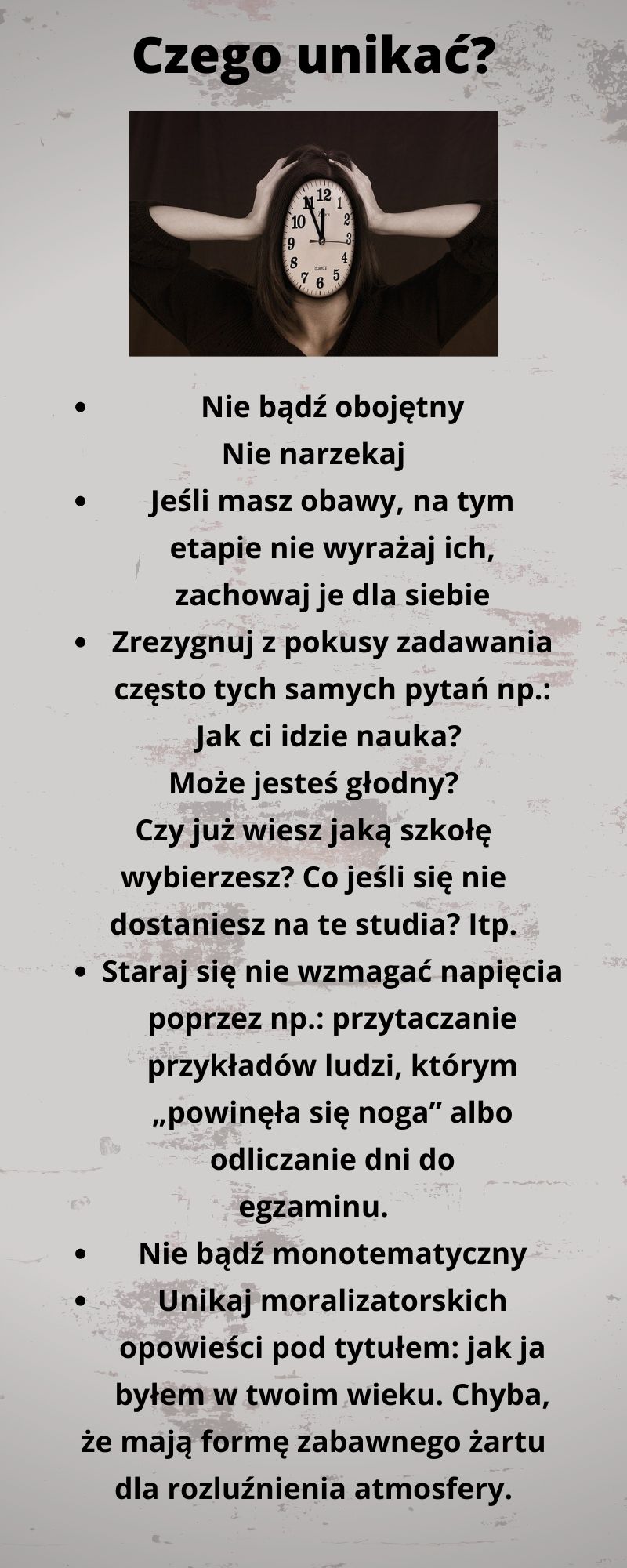 Czego unikać? Nie bądź obojętny. Nie narzekaj. Jeśli masz obawy, na tym etapie nie wyrażaj ich, zachowaj je dla siebie. Zrezygnuj z pokusy zadawania często tych samych pytań np.: Jak idzie nauka? Może jesteś głodny? Czy wiesz już jaką szkołę wybierasz? Staraj się nie wzmagać napięcia poprzez np.: przytaczanie przykładów ludzi, którym „powineła się noga” albo odliczanie dnia do egzaminu. Nie bądź monotematyczny. Unikaj moralizatorskich opowieści pod tytułem: jak ja byłem w twoim wieku…