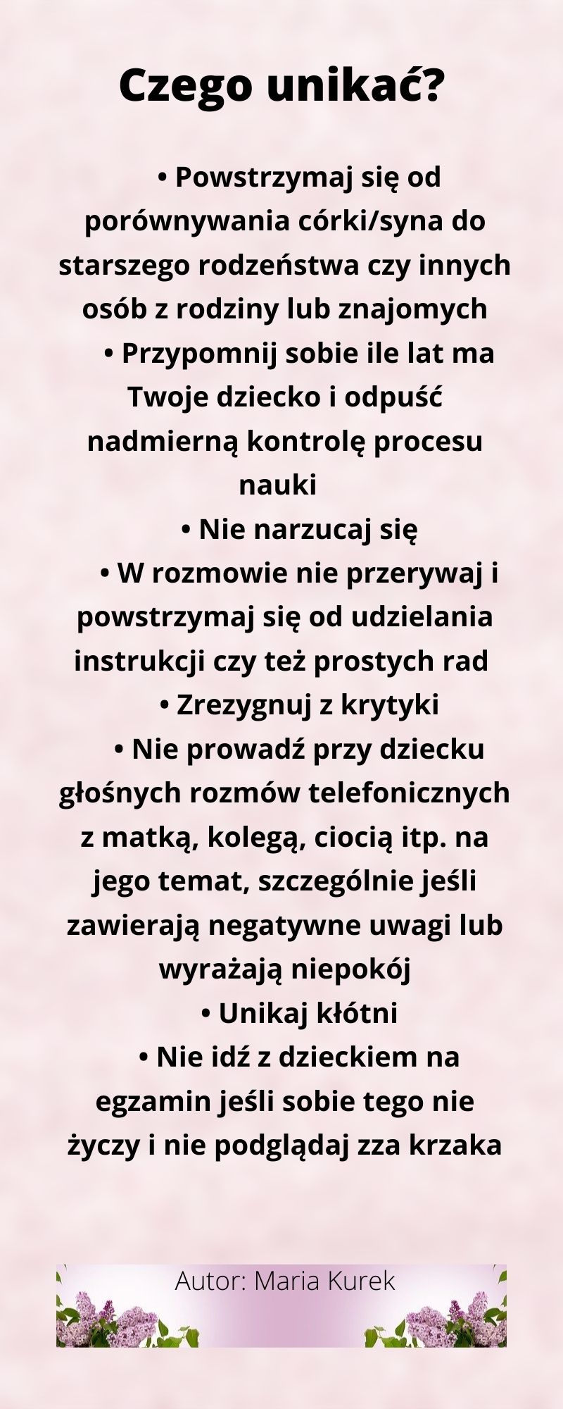 Czego unikać? Powstrzymaj się od porównywania córki/syna do starszego rodzeństwa czy innych osób z rodziny lub znajomych. Przypomnij sobie ile lat ma Twoje dziecko i odpuść nadmierną kontrolę nauki. Nie narzucaj się. W rozmowie nie przerywaj i powstrzymaj się od udzielania instrukcji czy też prostych rad. Zrezygnuj z krytyki. Nie prowadź przy dziecku głośnych rozmów telefonicznych z matką, kolegą, ciocią itp. Na jego temat, szczególnie jeśli zawierają negatywne uwagi lub wyrażają niepokój. Unikaj kłótni. Nie idź z dzieckiem na egzamin jeśli sobie tego nie życzy i nie podglądaj zza krzaka.