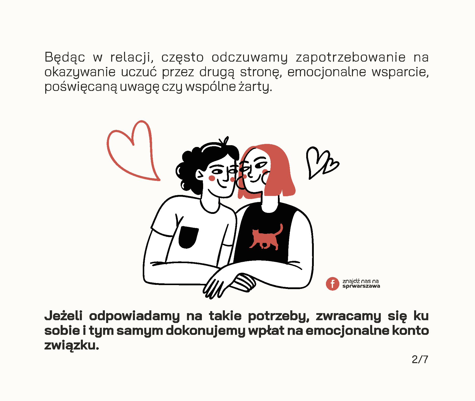 Czy wiesz, że Twój związek posiada konto emocjonalne? Będąc w relacji, często odczuwamy zapotrzebowanie na okazywanie uczuć przez drugą stronę, emocjonalne wsparcie, poświęcaną uwagę czy wspólne żarty. Jeżeli odpowiadamy na takie potrzeby, zwracamy się ku sobie i tym samym dokonujemy wpłat na emocjonalne konto związku. Przykłady wpłat: • wieczorna rozmowa o tym, jak minął dzień, • pomoc w realizacji ważnych dla drugiej strony spraw, • wspólne zjedzenie śniadania lub kolacji w dzień powszedni, • dzielenie się obowiązkami, • docenianie rzeczy, które robi partner, • świętowanie ważnych wydarzeń i rocznic, • planowanie przyszłości i snucie marzeń, • zabawne wiadomości przesyłane w trakcie pobytu w pracy. Wszelkie negatywne interakcje skutkują wypłatą środków z konta. Mogą to być na przykład: • ignorowanie, • okazywanie pogardy, • ocenianie, • krytykowanie osoby zamiast zachowania, • „odbijanie piłeczki” w sytuacjach konfliktowych. Jeżeli na koncie emocjonalnym jest dużo środków, stanowią one rezerwy, z których możemy skorzystać w trudnych chwilach. Dzięki nim dużo przychylniej patrzymy na naszego partnera w sytuacjach konfliktowych, lepiej oceniamy jego intencje i łatwiej wybaczamy mu błędy. Łatwiej jest uznać, że gramy do wspólnej bramki, jeśli doświadczamy drobnych tego przejawów na co dzień. Dodatnie saldo pozwala również wzmacniać relację, buduje poczucie bliskości i zaufania. Według Johna Gottmana, amerykańskiego psychologa badającego związki, na każdą wypłatę z emocjonalnego konta powinno przypadać pięć wpłat, żeby relacja mogła pozostać stabilna. Dbanie o relację to nie tylko zwracanie się w kierunku partnera, ale także dostrzeganie tych codziennych momentów, w których partner robi coś dla nas oraz informowanie go o naszych potrzebach w sposób pozbawiony oskarżeń.