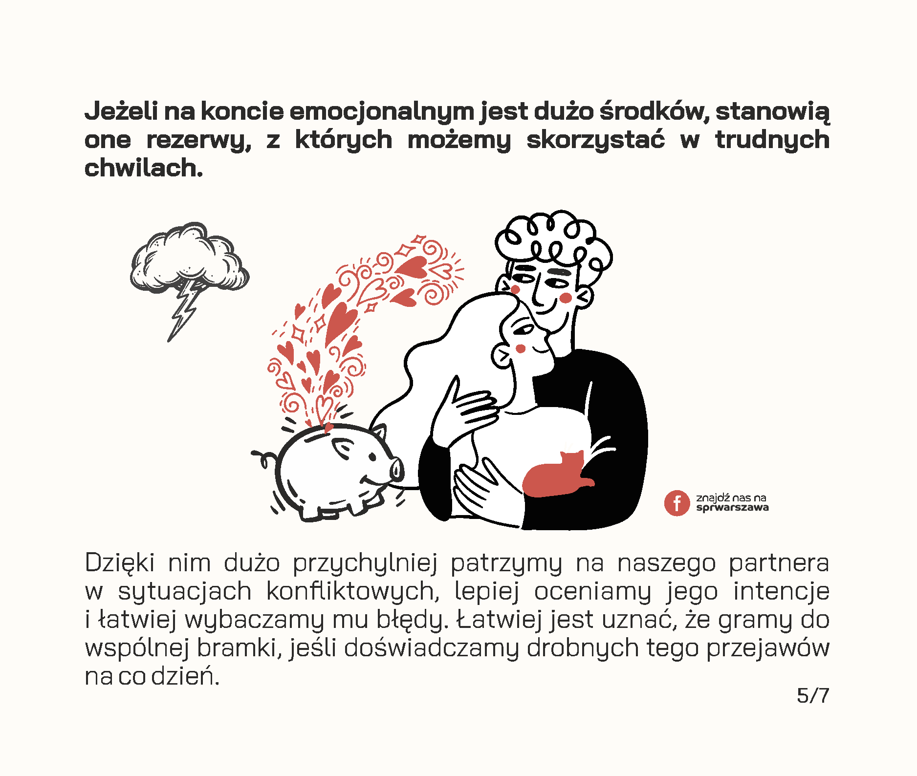 Czy wiesz, że Twój związek posiada konto emocjonalne? Będąc w relacji, często odczuwamy zapotrzebowanie na okazywanie uczuć przez drugą stronę, emocjonalne wsparcie, poświęcaną uwagę czy wspólne żarty. Jeżeli odpowiadamy na takie potrzeby, zwracamy się ku sobie i tym samym dokonujemy wpłat na emocjonalne konto związku. Przykłady wpłat: • wieczorna rozmowa o tym, jak minął dzień, • pomoc w realizacji ważnych dla drugiej strony spraw, • wspólne zjedzenie śniadania lub kolacji w dzień powszedni, • dzielenie się obowiązkami, • docenianie rzeczy, które robi partner, • świętowanie ważnych wydarzeń i rocznic, • planowanie przyszłości i snucie marzeń, • zabawne wiadomości przesyłane w trakcie pobytu w pracy. Wszelkie negatywne interakcje skutkują wypłatą środków z konta. Mogą to być na przykład: • ignorowanie, • okazywanie pogardy, • ocenianie, • krytykowanie osoby zamiast zachowania, • „odbijanie piłeczki” w sytuacjach konfliktowych. Jeżeli na koncie emocjonalnym jest dużo środków, stanowią one rezerwy, z których możemy skorzystać w trudnych chwilach. Dzięki nim dużo przychylniej patrzymy na naszego partnera w sytuacjach konfliktowych, lepiej oceniamy jego intencje i łatwiej wybaczamy mu błędy. Łatwiej jest uznać, że gramy do wspólnej bramki, jeśli doświadczamy drobnych tego przejawów na co dzień. Dodatnie saldo pozwala również wzmacniać relację, buduje poczucie bliskości i zaufania. Według Johna Gottmana, amerykańskiego psychologa badającego związki, na każdą wypłatę z emocjonalnego konta powinno przypadać pięć wpłat, żeby relacja mogła pozostać stabilna. Dbanie o relację to nie tylko zwracanie się w kierunku partnera, ale także dostrzeganie tych codziennych momentów, w których partner robi coś dla nas oraz informowanie go o naszych potrzebach w sposób pozbawiony oskarżeń.