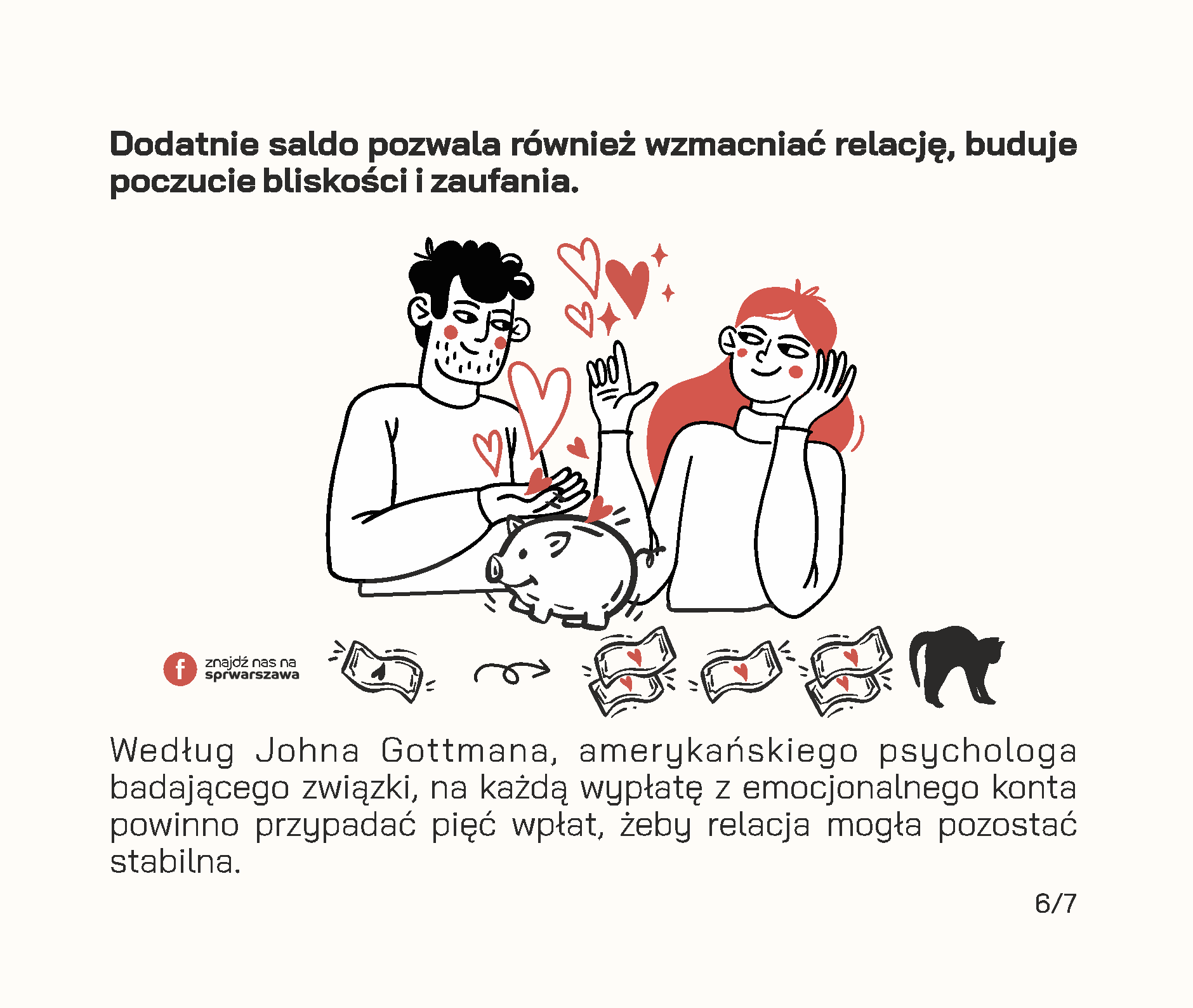 Czy wiesz, że Twój związek posiada konto emocjonalne? Będąc w relacji, często odczuwamy zapotrzebowanie na okazywanie uczuć przez drugą stronę, emocjonalne wsparcie, poświęcaną uwagę czy wspólne żarty. Jeżeli odpowiadamy na takie potrzeby, zwracamy się ku sobie i tym samym dokonujemy wpłat na emocjonalne konto związku. Przykłady wpłat: • wieczorna rozmowa o tym, jak minął dzień, • pomoc w realizacji ważnych dla drugiej strony spraw, • wspólne zjedzenie śniadania lub kolacji w dzień powszedni, • dzielenie się obowiązkami, • docenianie rzeczy, które robi partner, • świętowanie ważnych wydarzeń i rocznic, • planowanie przyszłości i snucie marzeń, • zabawne wiadomości przesyłane w trakcie pobytu w pracy. Wszelkie negatywne interakcje skutkują wypłatą środków z konta. Mogą to być na przykład: • ignorowanie, • okazywanie pogardy, • ocenianie, • krytykowanie osoby zamiast zachowania, • „odbijanie piłeczki” w sytuacjach konfliktowych. Jeżeli na koncie emocjonalnym jest dużo środków, stanowią one rezerwy, z których możemy skorzystać w trudnych chwilach. Dzięki nim dużo przychylniej patrzymy na naszego partnera w sytuacjach konfliktowych, lepiej oceniamy jego intencje i łatwiej wybaczamy mu błędy. Łatwiej jest uznać, że gramy do wspólnej bramki, jeśli doświadczamy drobnych tego przejawów na co dzień. Dodatnie saldo pozwala również wzmacniać relację, buduje poczucie bliskości i zaufania. Według Johna Gottmana, amerykańskiego psychologa badającego związki, na każdą wypłatę z emocjonalnego konta powinno przypadać pięć wpłat, żeby relacja mogła pozostać stabilna. Dbanie o relację to nie tylko zwracanie się w kierunku partnera, ale także dostrzeganie tych codziennych momentów, w których partner robi coś dla nas oraz informowanie go o naszych potrzebach w sposób pozbawiony oskarżeń.