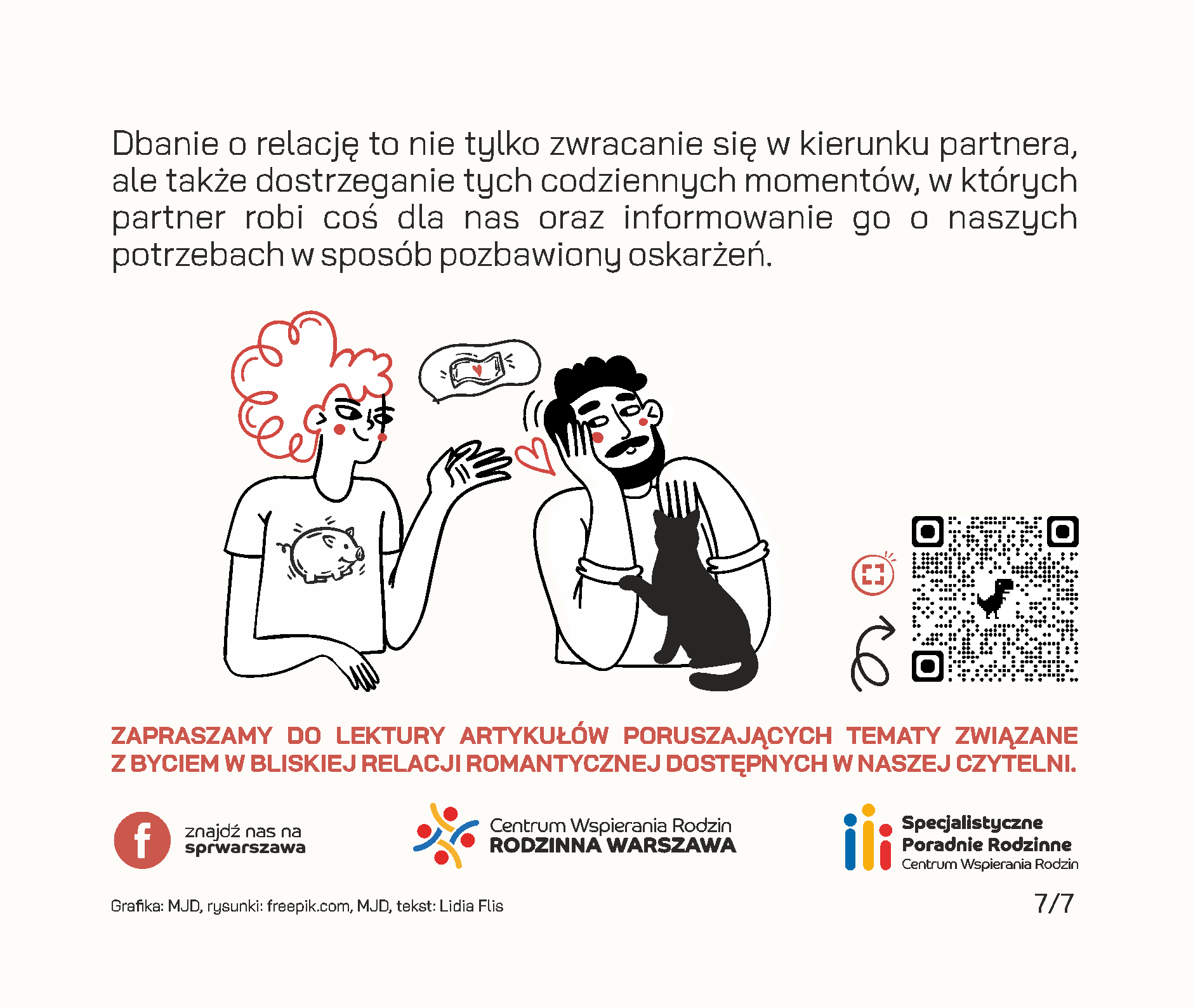 Czy wiesz, że Twój związek posiada konto emocjonalne? Będąc w relacji, często odczuwamy zapotrzebowanie na okazywanie uczuć przez drugą stronę, emocjonalne wsparcie, poświęcaną uwagę czy wspólne żarty. Jeżeli odpowiadamy na takie potrzeby, zwracamy się ku sobie i tym samym dokonujemy wpłat na emocjonalne konto związku. Przykłady wpłat: • wieczorna rozmowa o tym, jak minął dzień, • pomoc w realizacji ważnych dla drugiej strony spraw, • wspólne zjedzenie śniadania lub kolacji w dzień powszedni, • dzielenie się obowiązkami, • docenianie rzeczy, które robi partner, • świętowanie ważnych wydarzeń i rocznic, • planowanie przyszłości i snucie marzeń, • zabawne wiadomości przesyłane w trakcie pobytu w pracy. Wszelkie negatywne interakcje skutkują wypłatą środków z konta. Mogą to być na przykład: • ignorowanie, • okazywanie pogardy, • ocenianie, • krytykowanie osoby zamiast zachowania, • „odbijanie piłeczki” w sytuacjach konfliktowych. Jeżeli na koncie emocjonalnym jest dużo środków, stanowią one rezerwy, z których możemy skorzystać w trudnych chwilach. Dzięki nim dużo przychylniej patrzymy na naszego partnera w sytuacjach konfliktowych, lepiej oceniamy jego intencje i łatwiej wybaczamy mu błędy. Łatwiej jest uznać, że gramy do wspólnej bramki, jeśli doświadczamy drobnych tego przejawów na co dzień. Dodatnie saldo pozwala również wzmacniać relację, buduje poczucie bliskości i zaufania. Według Johna Gottmana, amerykańskiego psychologa badającego związki, na każdą wypłatę z emocjonalnego konta powinno przypadać pięć wpłat, żeby relacja mogła pozostać stabilna. Dbanie o relację to nie tylko zwracanie się w kierunku partnera, ale także dostrzeganie tych codziennych momentów, w których partner robi coś dla nas oraz informowanie go o naszych potrzebach w sposób pozbawiony oskarżeń.