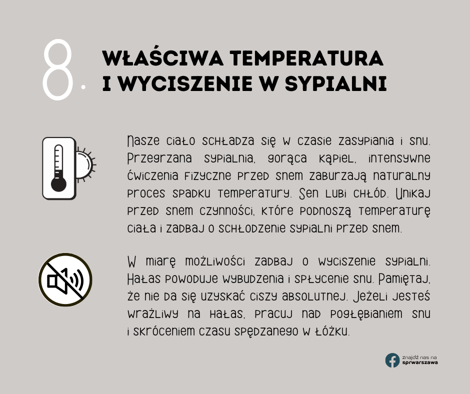 8. Właściwa temperatura i wyciszenie w sypialni Nasze ciało schładza się w czasie zasypiania i snu. Przegrzana sypialnia, gorąca kąpiel, intensywne ćwiczenia fizyczne przed snem zaburzają naturalny proces spadku temperatury. Sen lubi chłód. Unikaj przed snem czynności, które podnoszą temperaturę ciała i zadbaj o schłodzenie sypialni przed snem. W miarę możliwości zadbaj o wyciszenie sypialni. Hałas powoduje wybudzenia i spłycenie snu. Pamiętaj, że nie da się uzyskać ciszy absolutnej. Jeżeli jesteś wrażliwy na hałas, pracuj nad pogłębianiem snu i skróceniem czasu spędzanego w łóżku.