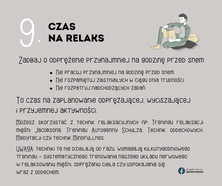 9. Czas na relaks Możesz skorzystać z technik relaksacyjnych np: Treningu relaksacji mięśni Jacobsona, Treningu Autogenny Schulza, Technik oddechowych, Medytacji czy technik Mindfullnes. Nie pracuj przynajmniej na godzinę przed snem. Nie rozpamiętuj zaistniałych w ciągu dnia trudności. Nie rozpatruj nadchodzących zadań. Zadbaj o odprężenie przynajmniej na godzinę przed snem To czas na zaplanowanie odprężającej, wyciszającej i przyjemnej aktywności. UWAGA: techniki te nie działają od razu. wymagają kilkutygodniowego treningu - systematycznego trenowania naszego układu nerwowego w relaksowaniu mięśni, odprężaniu ciała czy uspokajania się wraz z oddechem.