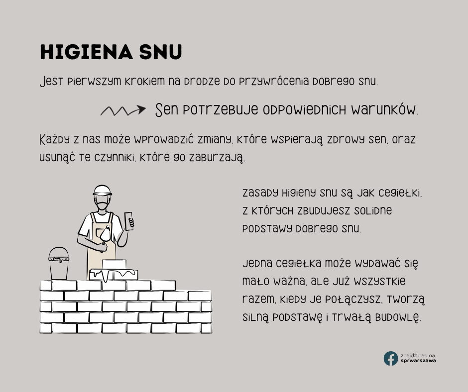 Higiena snu Jest pierwszym krokiem na drodze do przywrócenia dobrego snu. Każdy z nas może wprowadzić zmiany, które wspierają zdrowy sen, oraz usunąć te czynniki, które go zaburzają. Sen potrzebuje odpowiednich warunków. zasady higieny snu są jak cegiełki, z których zbudujesz solidne podstawy dobrego snu. jedna cegiełka może wydawać się mało ważna, ale już wszystkie razem, kiedy je połączysz, tworzą silną podstawę i trwałą budowlę.