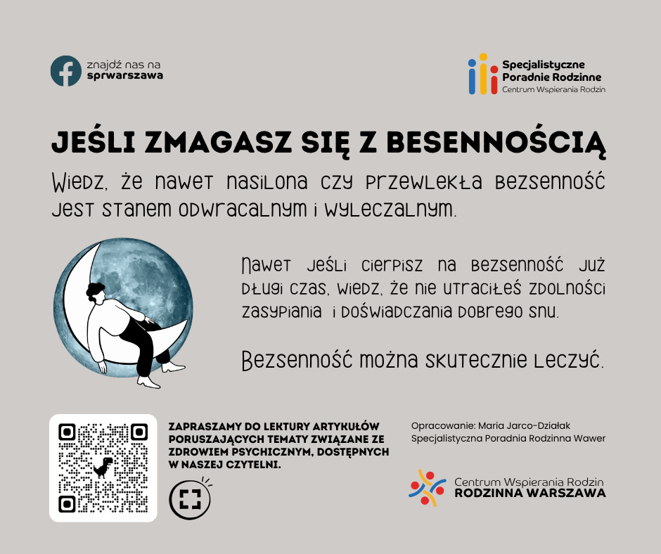 Jeśli zmagasz się z bezsennością wiedz, że nawet nasilona czy przewlekła bezsenność jest stanem odwracalnym i wyleczalnym. Nawet jeśli cierpisz na bezsenność już długi czas, wiedz, że nie utraciłeś zdolności zasypiania i doświadczania dobrego snu. Bezsenność można skutecznie leczyć. Zapraszamy do lektury artykułów poruszających tematy związane ze zdrowiem psychicznym, dostępnych w naszej czytelni. Opracowanie: Maria Jarco-Działak Specjalistyczna Poradnia Rodzinna Wawer