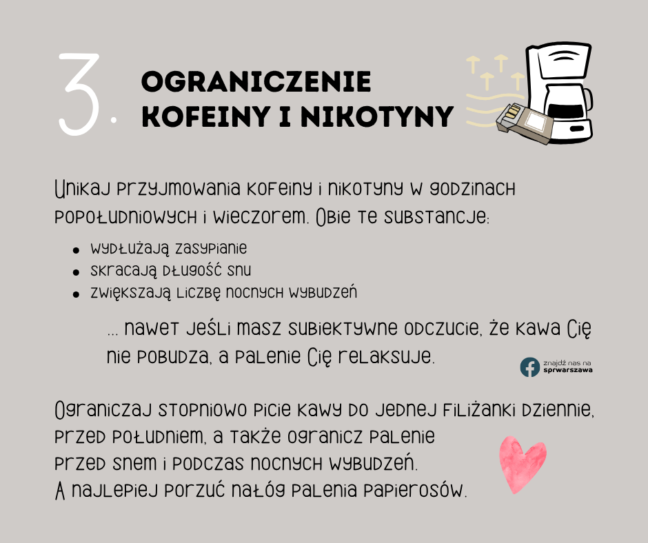 3. Ograniczenie kofeiny i nikotyny Unikaj przyjmowania kofeiny i nikotyny w godzinach popołudniowych i wieczorem. Obie te substancje: wydłużają zasypianie skracają długość snu zwiększają liczbę nocnych wybudzeń Ograniczaj stopniowo picie kawy do jednej filiżanki dziennie, przed południem, a także ogranicz palenie przed snem i podczas nocnych wybudzeń. A najlepiej porzuć nałóg palenia papierosów.
