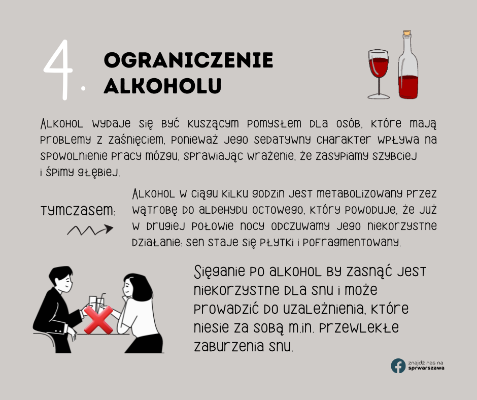 4. Ograniczenie alkoholu Alkohol wydaje się być kuszącym pomysłem dla osób, które mają problemy z zaśnięciem, ponieważ jego sedatywny charakter wpływa na spowolnienie pracy mózgu, sprawiając wrażenie, że zasypiamy szybciej i śpimy głębiej. tymczasem: Alkohol w ciągu kilku godzin jest metabolizowany przez wątrobę do aldehydu octowego, który powoduje, że już w drugiej połowie nocy odczuwamy jego niekorzystne działanie: sen staje się płytki i pofragmentowany. Sięganie po alkohol by zasnąć jest niekorzystne dla snu i może prowadzić do uzależnienia, które niesie za sobą m.in. przewlekłe zaburzenia snu.