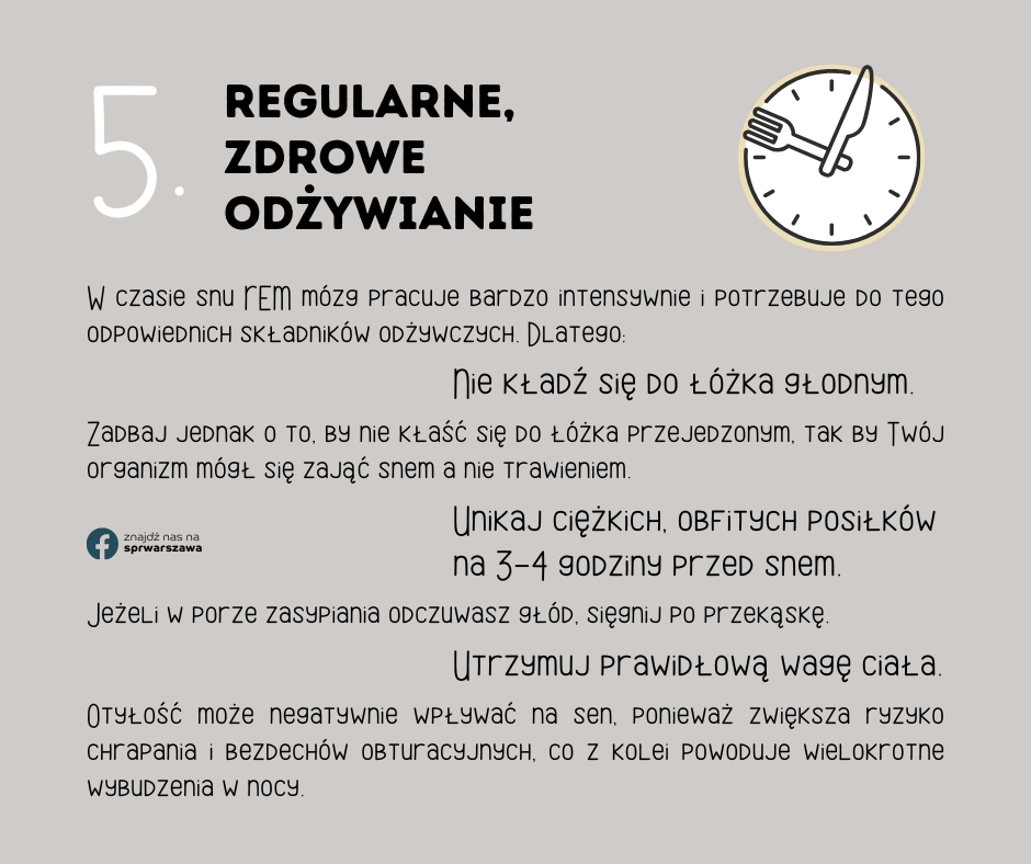 5. Regularne, zdrowe odżywianie W czasie snu REM mózg pracuje bardzo intensywnie i potrzebuje do tego odpowiednich składników odżywczych. Dlatego: Nie kładź się do łóżka głodnym. Zadbaj jednak o to, by nie kłaść się do łóżka przejedzonym, tak by Twój organizm mógł się zająć snem a nie trawieniem. Jeżeli w porze zasypiania odczuwasz głód, sięgnij po przekąskę. Unikaj ciężkich, obfitych posiłków na 3-4 godziny przed snem. Utrzymuj prawidłową wagę ciała. Otyłość może negatywnie wpływać na sen, ponieważ zwiększa ryzyko chrapania i bezdechów obturacyjnych, co z kolei powoduje wielokrotne wybudzenia w nocy.
