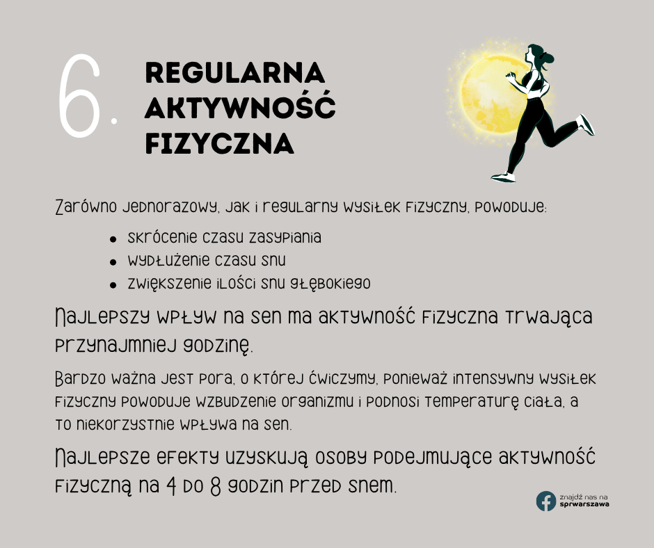 6. Regularna aktywność fizyczna Zarówno jednorazowy, jak i regularny wysiłek fizyczny, powoduje: znajdź nas na sprwarszawa skrócenie czasu zasypiania wydłużenie czasu snu zwiększenie ilości snu głębokiego Najlepszy wpływ na sen ma aktywność fizyczna trwająca przynajmniej godzinę. Bardzo ważna jest pora, o której ćwiczymy, ponieważ intensywny wysiłek fizyczny powoduje wzbudzenie organizmu i podnosi temperaturę ciała, a to niekorzystnie wpływa na sen. Najlepsze efekty uzyskują osoby podejmujące aktywność fizyczną na 4 do 8 godzin przed snem.