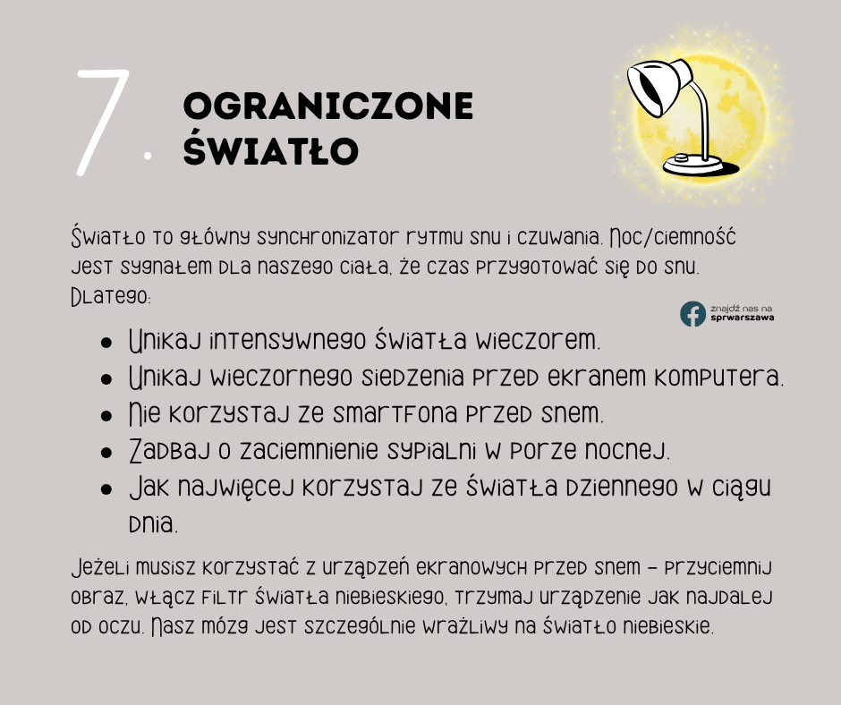 7. Ograniczone światło Światło to główny synchronizator rytmu snu i czuwania. Noc/ciemność jest sygnałem dla naszego ciała, że czas przygotować się do snu. Dlatego: Unikaj intensywnego światła wieczorem. Unikaj wieczornego siedzenia przed ekranem komputera. Nie korzystaj ze smartfona przed snem. Zadbaj o zaciemnienie sypialni w porze nocnej. Jak najwięcej korzystaj ze światła dziennego w ciągu dnia. znajdź nas na sprwarszawa Jeżeli musisz korzystać z urządzeń ekranowych przed snem - przyciemnij obraz, włącz filtr światła niebieskiego, trzymaj urządzenie jak najdalej od oczu. Nasz mózg jest szczególnie wrażliwy na światło niebieskie.