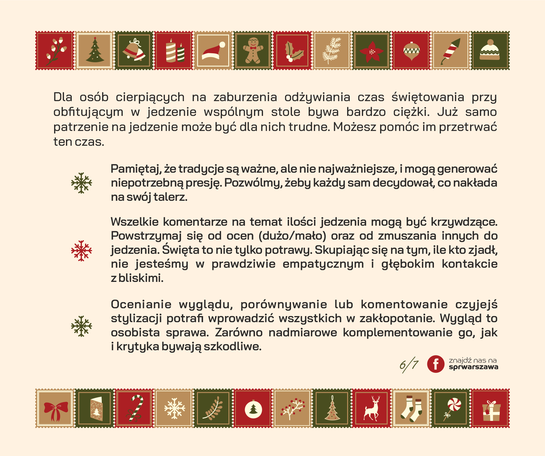 Dla osób cierpiących na zaburzenia odżywiania czas świętowania przy obfitującym w jedzenie wspólnym stole bywa bardzo ciężki. Już samo patrzenie na jedzenie może być dla nich trudne. Możesz pomóc im przetrwać ten czas. • Pamiętaj, że tradycje są ważne, ale nie najważniejsze, i mogą generować niepotrzebną presję. Pozwólmy, żeby każdy sam decydował, co nakłada na swój talerz. • Wszelkie komentarze na temat ilości jedzenia mogą być krzywdzące. Powstrzymaj się od ocen (dużo/mało) oraz od zmuszania innych do jedzenia. Święta to nie tylko potrawy. Skupiając się na tym, ile kto zjadł, nie jesteśmy w prawdziwie empatycznym i głębokim kontakcie z bliskimi. • Ocenianie wyglądu, porównywanie lub komentowanie czyjejś stylizacji potrafi wprowadzić wszystkich w zakłopotanie. Wygląd to osobista sprawa. Zarówno nadmiarowe komplementowanie go, jak i krytyka bywają szkodliwe.